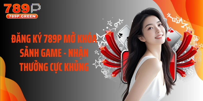Đăng Ký 789P Mở Khóa Sảnh Game - Nhận Thưởng Cực Khủng